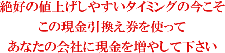 絶好の値上げしやすいタイミングの今こそこの現金引換え券を使ってあなたの会社に現金を増やして下さい