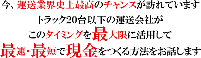今、運送業界史上最高のチャンスが訪れていますトラック２０台以下の運送会社がこのタイミングを最大限に活用して最速・最短で現金をつくる方法をお話します