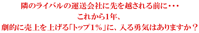 隣のライバルの運送会社に先を越される前に・・・これから1年、劇的に売上を上げる「トップ1%」に、入る勇気はありますか?