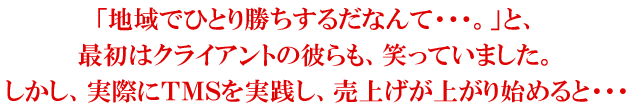 「地域でひとり勝ちするだなんて・・・。」と、最初はクライアントの彼らも、笑っていました。しかし、実際にTMSを実践し、売上げが上がり始めると・・・